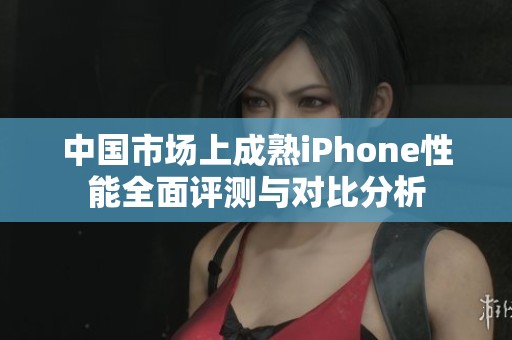 中国市场上成熟iPhone性能全面评测与对比分析