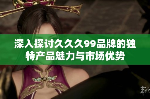 深入探讨久久久99品牌的独特产品魅力与市场优势