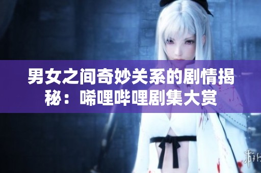 男女之间奇妙关系的剧情揭秘：唏哩哔哩剧集大赏