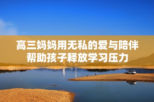 高三妈妈用无私的爱与陪伴帮助孩子释放学习压力