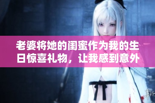 老婆将她的闺蜜作为我的生日惊喜礼物，让我感到意外与开心