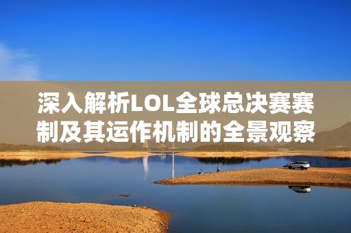深入解析LOL全球总决赛赛制及其运作机制的全景观察