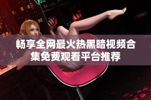 畅享全网最火热黑暗视频合集免费观看平台推荐