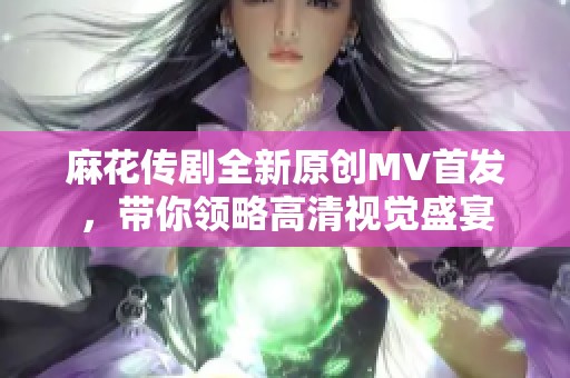 麻花传剧全新原创MV首发，带你领略高清视觉盛宴