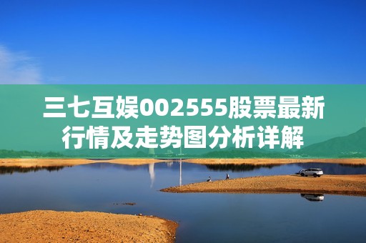 三七互娱002555股票最新行情及走势图分析详解