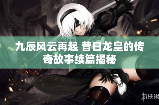 九辰风云再起 昔日龙皇的传奇故事续篇揭秘