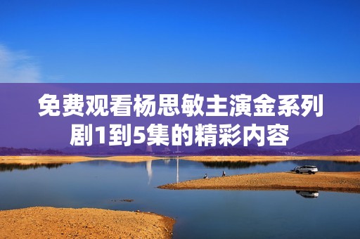 免费观看杨思敏主演金系列剧1到5集的精彩内容