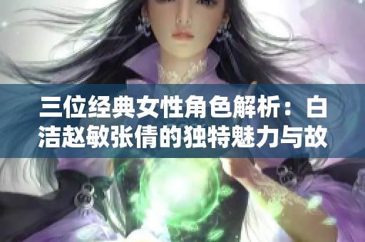 三位经典女性角色解析：白洁赵敏张倩的独特魅力与故事背景