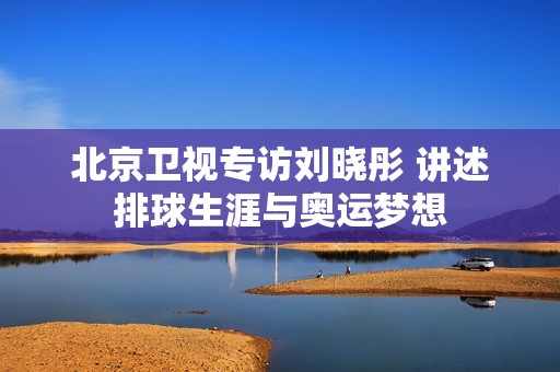 北京卫视专访刘晓彤 讲述排球生涯与奥运梦想