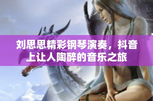 刘思思精彩钢琴演奏，抖音上让人陶醉的音乐之旅