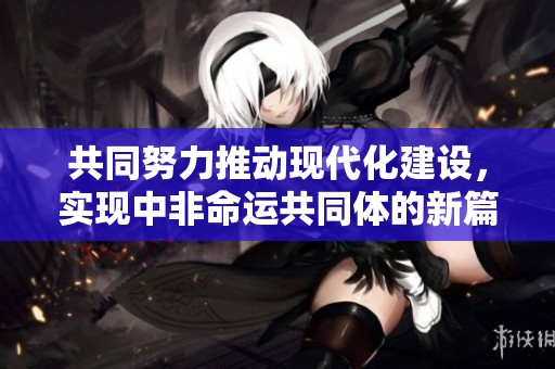共同努力推动现代化建设，实现中非命运共同体的新篇章