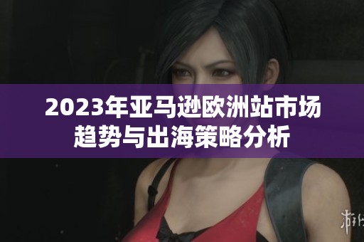 2023年亚马逊欧洲站市场趋势与出海策略分析