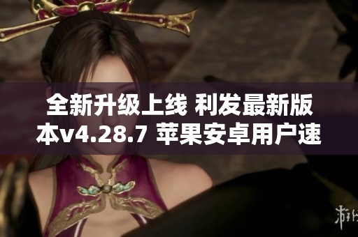 全新升级上线 利发最新版本v4.28.7 苹果安卓用户速来体验