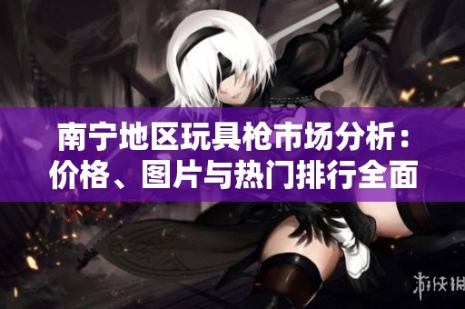 南宁地区玩具枪市场分析：价格、图片与热门排行全面介绍