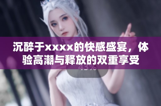 沉醉于xxxx的快感盛宴，体验高潮与释放的双重享受