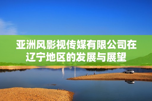 亚洲风影视传媒有限公司在辽宁地区的发展与展望