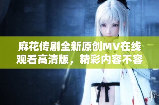麻花传剧全新原创MV在线观看高清版，精彩内容不容错过