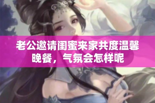 老公邀请闺蜜来家共度温馨晚餐，气氛会怎样呢