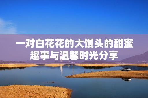 一对白花花的大馒头的甜蜜趣事与温馨时光分享