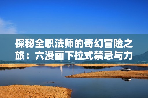 探秘全职法师的奇幻冒险之旅：六漫画下拉式禁忌与力量