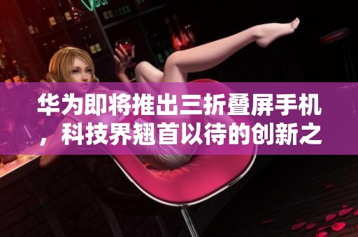 华为即将推出三折叠屏手机，科技界翘首以待的创新之作