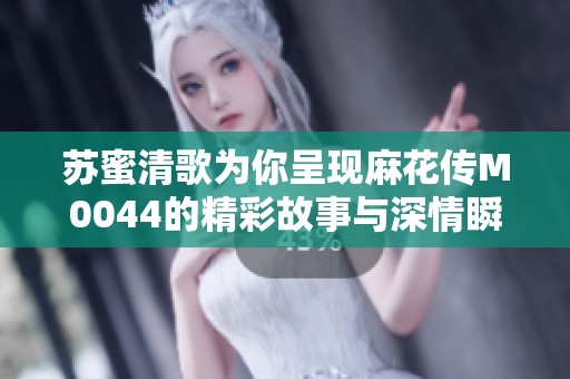 苏蜜清歌为你呈现麻花传M0044的精彩故事与深情瞬间