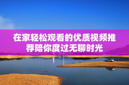 在家轻松观看的优质视频推荐陪你度过无聊时光