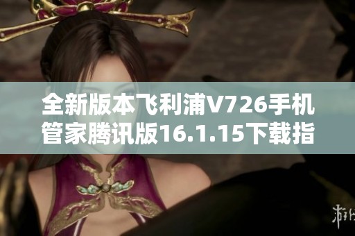 全新版本飞利浦V726手机管家腾讯版16.1.15下载指南