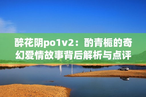 醉花阴po1v2：酌青栀的奇幻爱情故事背后解析与点评