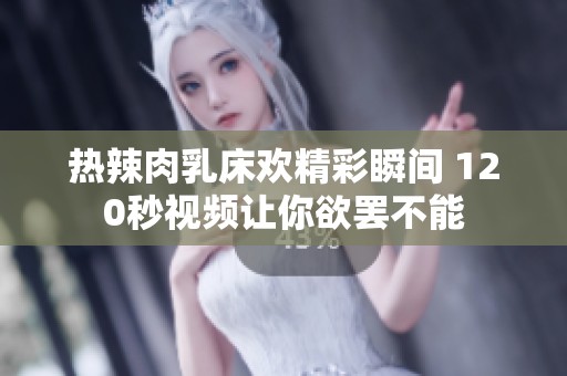 热辣肉乳床欢精彩瞬间 120秒视频让你欲罢不能