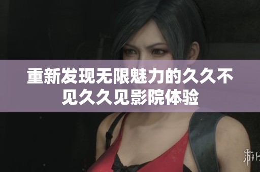 重新发现无限魅力的久久不见久久见影院体验