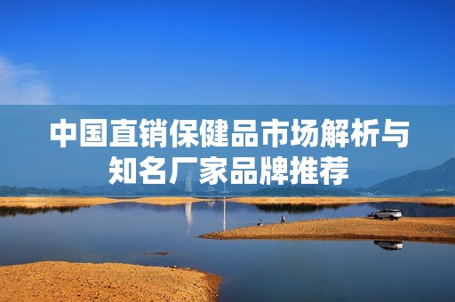 中国直销保健品市场解析与知名厂家品牌推荐