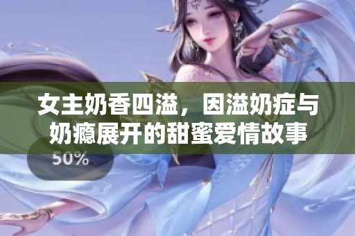 女主奶香四溢，因溢奶症与奶瘾展开的甜蜜爱情故事