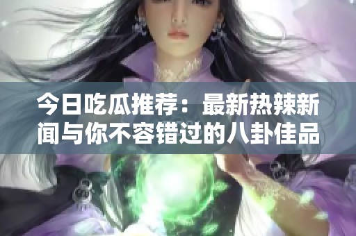 今日吃瓜推荐：最新热辣新闻与你不容错过的八卦佳品