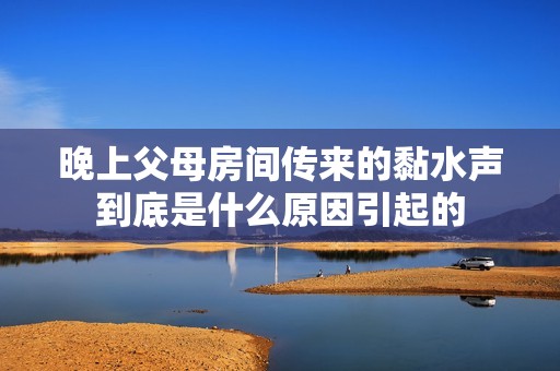 晚上父母房间传来的黏水声到底是什么原因引起的