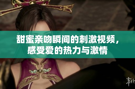 甜蜜亲吻瞬间的刺激视频，感受爱的热力与激情