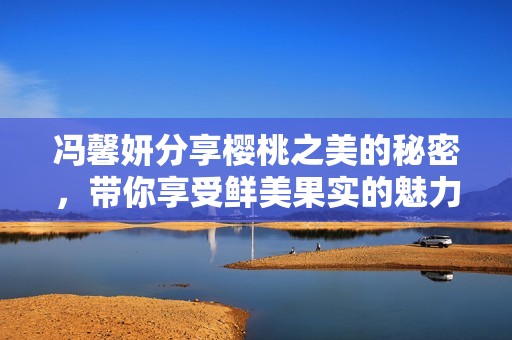 冯馨妍分享樱桃之美的秘密，带你享受鲜美果实的魅力