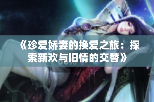 《珍爱娇妻的换爱之旅：探索新欢与旧情的交替》