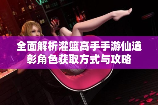 全面解析灌篮高手手游仙道彰角色获取方式与攻略