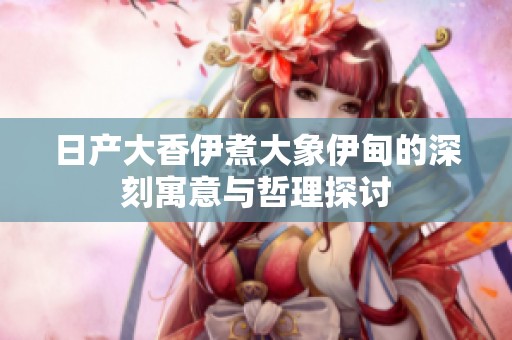 日产大香伊煮大象伊甸的深刻寓意与哲理探讨