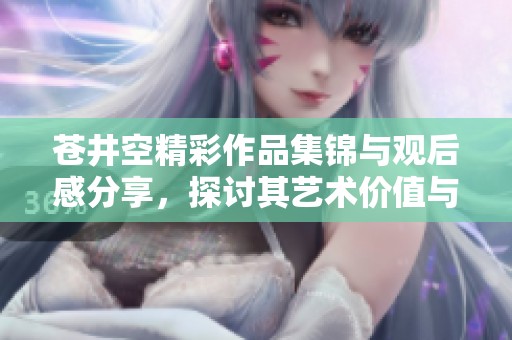 苍井空精彩作品集锦与观后感分享，探讨其艺术价值与影响