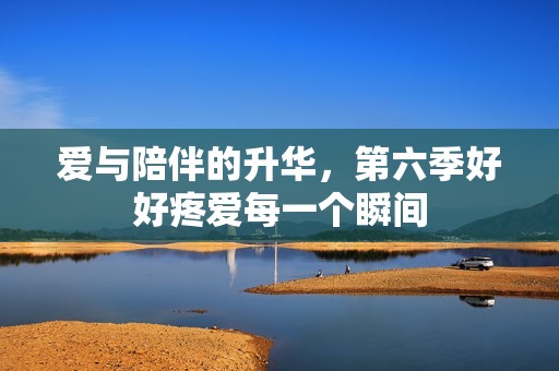 爱与陪伴的升华，第六季好好疼爱每一个瞬间