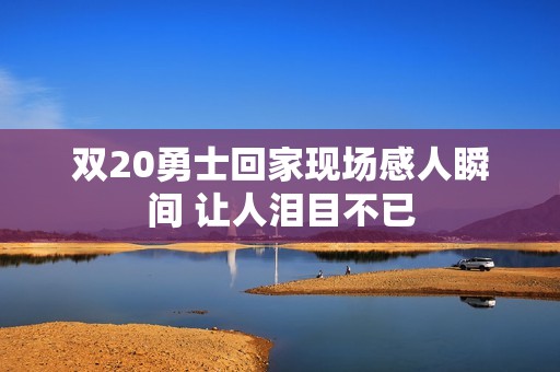 双20勇士回家现场感人瞬间 让人泪目不已