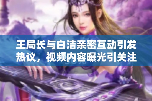 王局长与白洁亲密互动引发热议，视频内容曝光引关注