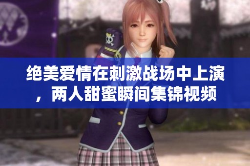 绝美爱情在刺激战场中上演，两人甜蜜瞬间集锦视频