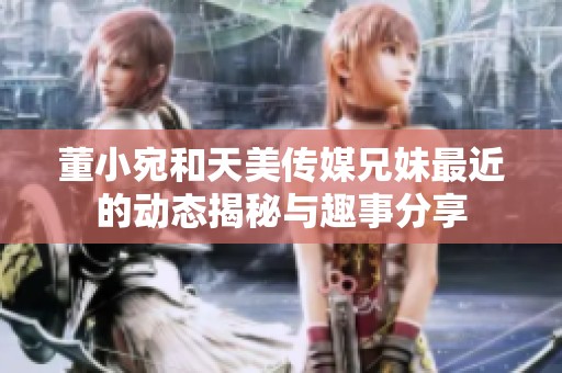 董小宛和天美传媒兄妹最近的动态揭秘与趣事分享