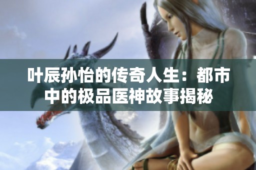 叶辰孙怡的传奇人生：都市中的极品医神故事揭秘