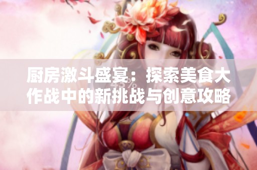 厨房激斗盛宴：探索美食大作战中的新挑战与创意攻略