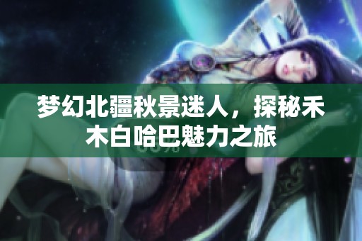 梦幻北疆秋景迷人，探秘禾木白哈巴魅力之旅