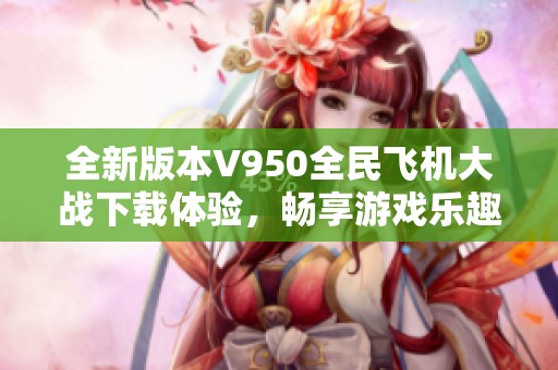 全新版本V950全民飞机大战下载体验，畅享游戏乐趣与激情